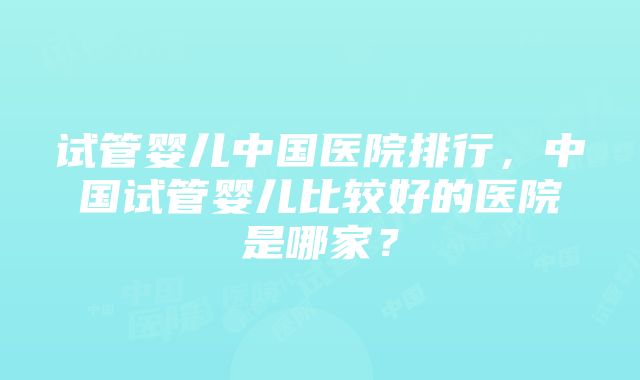 试管婴儿中国医院排行，中国试管婴儿比较好的医院是哪家？