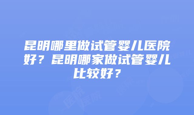 昆明哪里做试管婴儿医院好？昆明哪家做试管婴儿比较好？