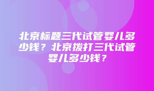 北京标题三代试管婴儿多少钱？北京拨打三代试管婴儿多少钱？