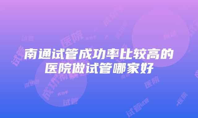 南通试管成功率比较高的医院做试管哪家好