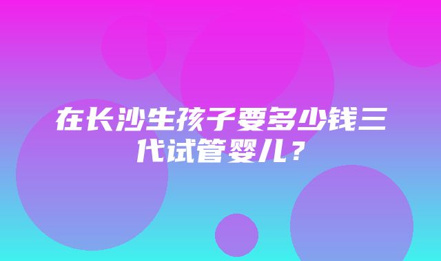 在长沙生孩子要多少钱三代试管婴儿？