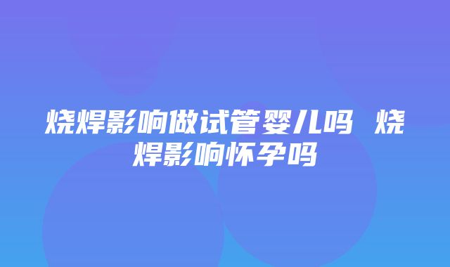 烧焊影响做试管婴儿吗 烧焊影响怀孕吗