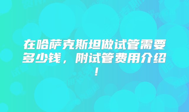 在哈萨克斯坦做试管需要多少钱，附试管费用介绍！