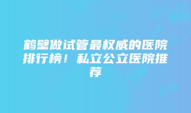 鹤壁做试管最权威的医院排行榜！私立公立医院推荐