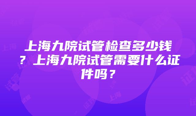 上海九院试管检查多少钱？上海九院试管需要什么证件吗？