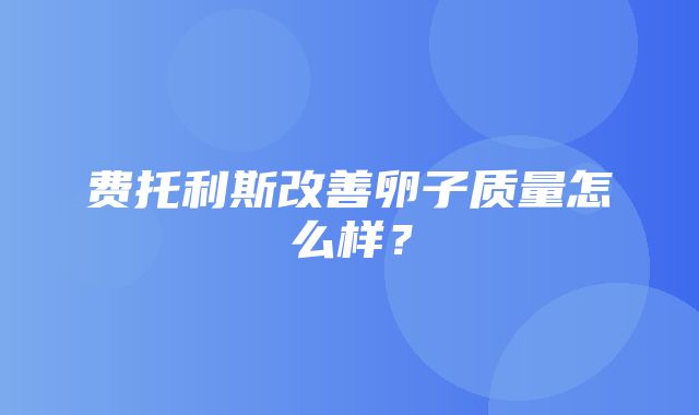 费托利斯改善卵子质量怎么样？