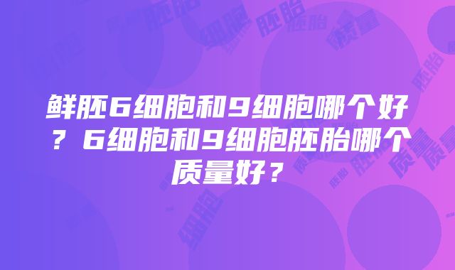 鲜胚6细胞和9细胞哪个好？6细胞和9细胞胚胎哪个质量好？