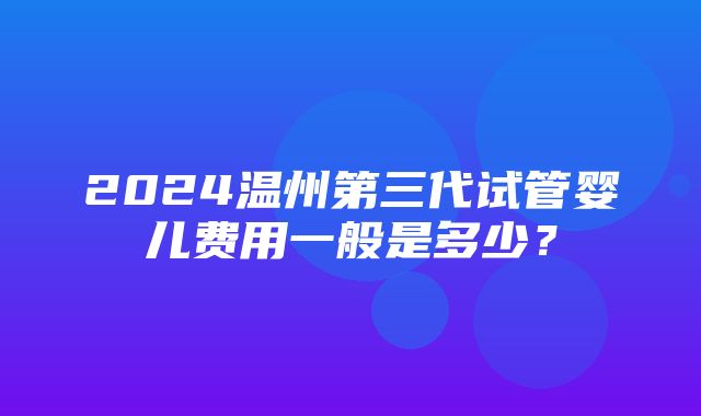 2024温州第三代试管婴儿费用一般是多少？