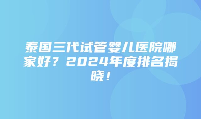 泰国三代试管婴儿医院哪家好？2024年度排名揭晓！