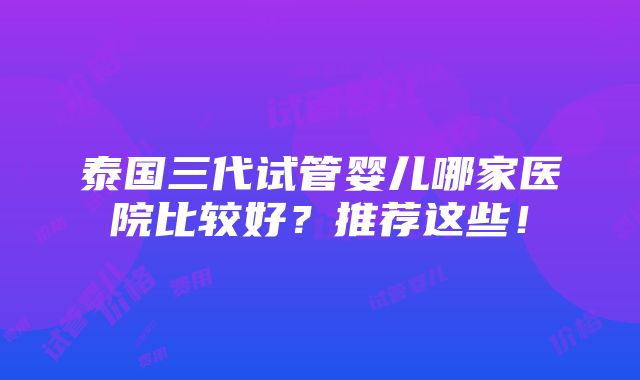 泰国三代试管婴儿哪家医院比较好？推荐这些！