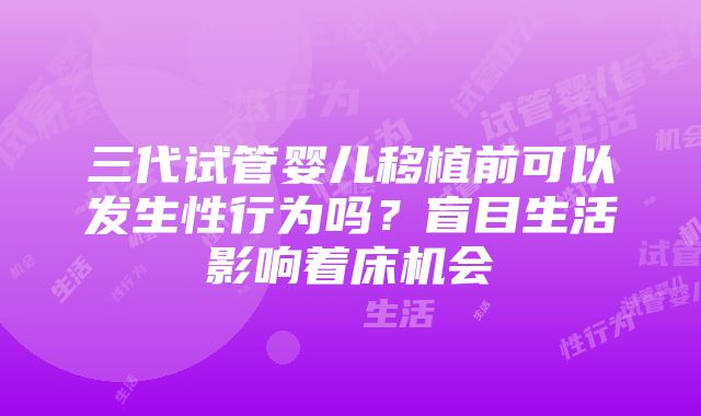 三代试管婴儿移植前可以发生性行为吗？盲目生活影响着床机会