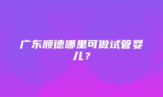 广东顺德哪里可做试管婴儿？