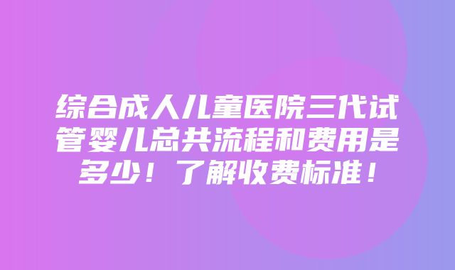 综合成人儿童医院三代试管婴儿总共流程和费用是多少！了解收费标准！