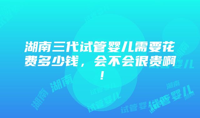 湖南三代试管婴儿需要花费多少钱，会不会很贵啊！