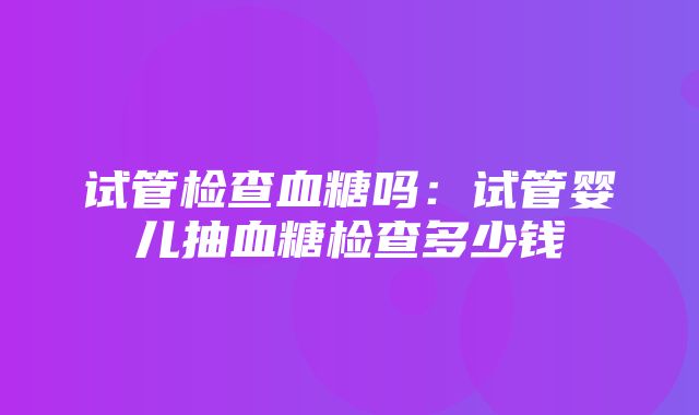 试管检查血糖吗：试管婴儿抽血糖检查多少钱