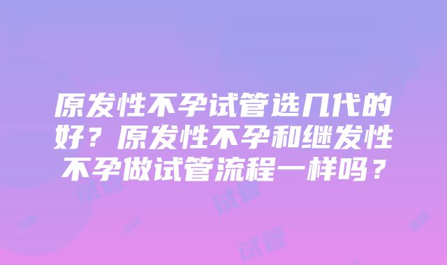 原发性不孕试管选几代的好？原发性不孕和继发性不孕做试管流程一样吗？