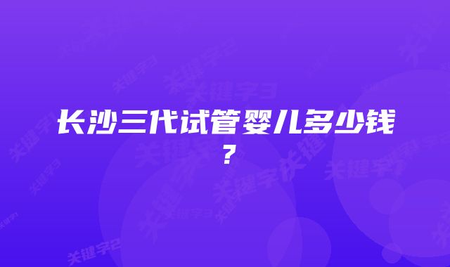 长沙三代试管婴儿多少钱？