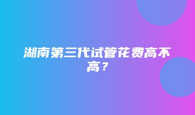 湖南第三代试管花费高不高？