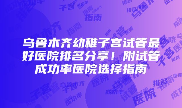 乌鲁木齐幼稚子宫试管最好医院排名分享！附试管成功率医院选择指南