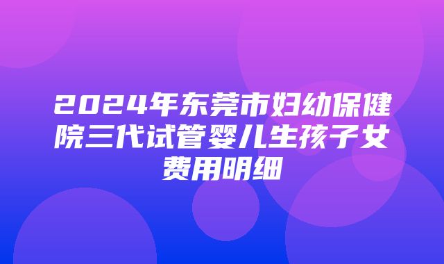 2024年东莞市妇幼保健院三代试管婴儿生孩子女费用明细