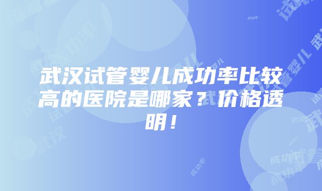 武汉试管婴儿成功率比较高的医院是哪家？价格透明！