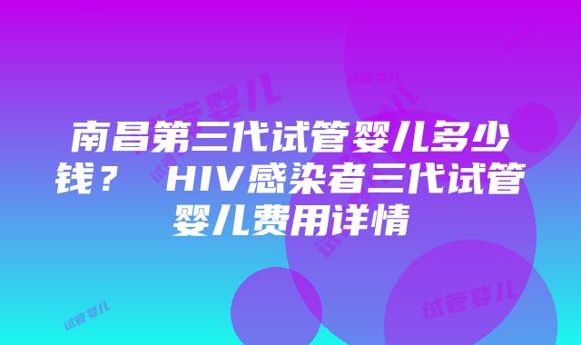 南昌第三代试管婴儿多少钱？ HIV感染者三代试管婴儿费用详情