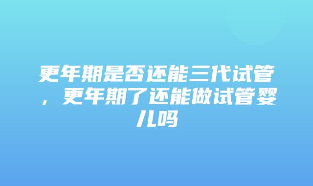 更年期是否还能三代试管，更年期了还能做试管婴儿吗