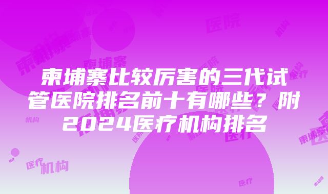 柬埔寨比较厉害的三代试管医院排名前十有哪些？附2024医疗机构排名