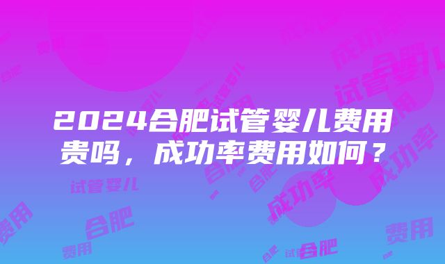 2024合肥试管婴儿费用贵吗，成功率费用如何？