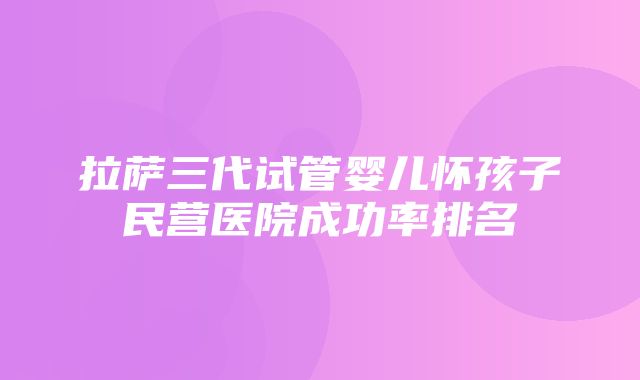 拉萨三代试管婴儿怀孩子民营医院成功率排名