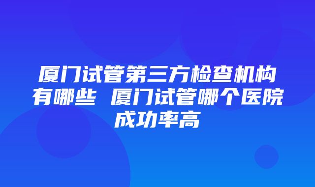 厦门试管第三方检查机构有哪些 厦门试管哪个医院成功率高