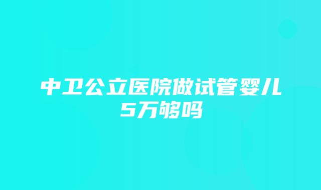 中卫公立医院做试管婴儿5万够吗