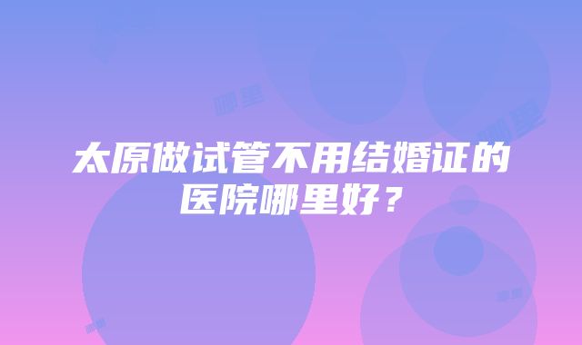 太原做试管不用结婚证的医院哪里好？