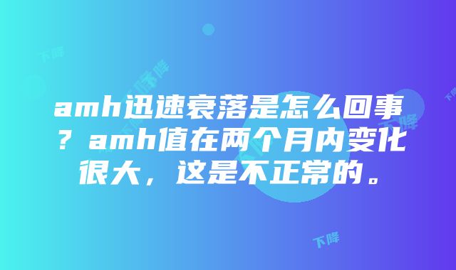 amh迅速衰落是怎么回事？amh值在两个月内变化很大，这是不正常的。