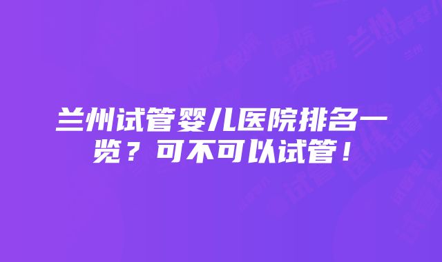 兰州试管婴儿医院排名一览？可不可以试管！