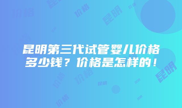 昆明第三代试管婴儿价格多少钱？价格是怎样的！