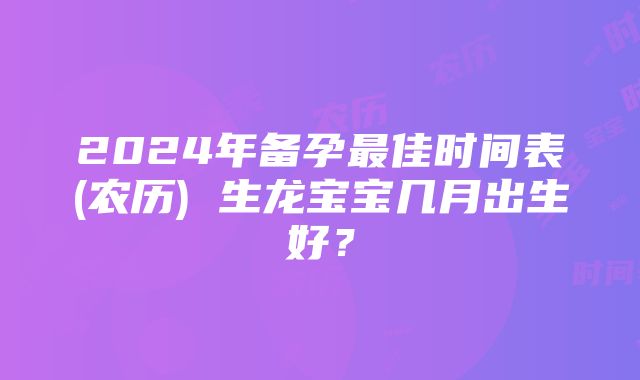 2024年备孕最佳时间表(农历) 生龙宝宝几月出生好？