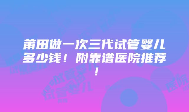 莆田做一次三代试管婴儿多少钱！附靠谱医院推荐！