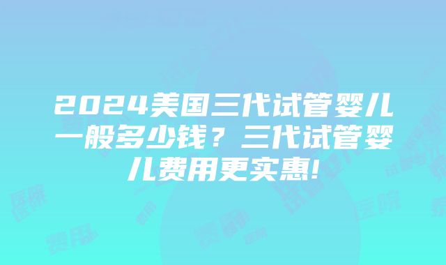 2024美国三代试管婴儿一般多少钱？三代试管婴儿费用更实惠!