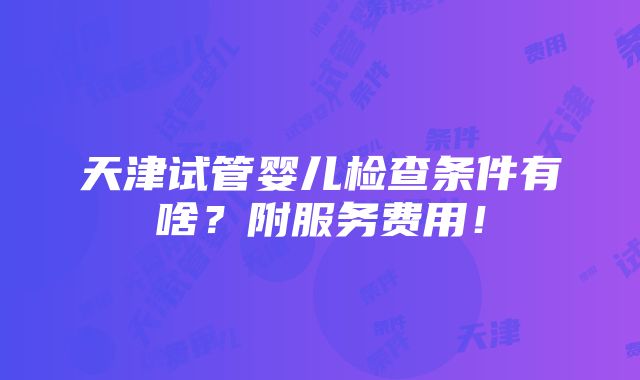 天津试管婴儿检查条件有啥？附服务费用！