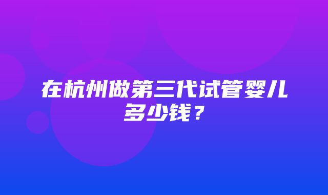 在杭州做第三代试管婴儿多少钱？