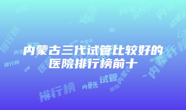 内蒙古三代试管比较好的医院排行榜前十