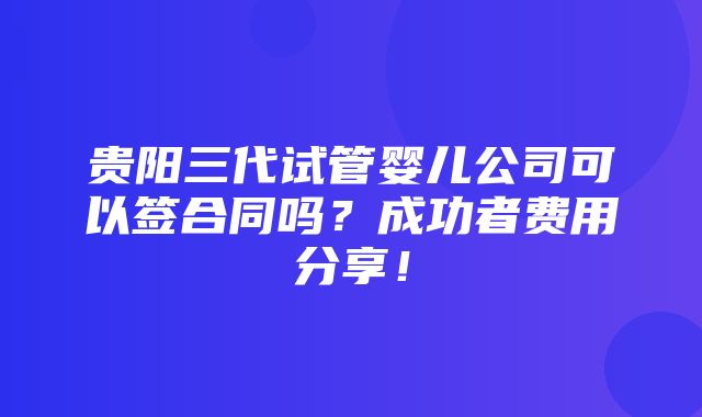 贵阳三代试管婴儿公司可以签合同吗？成功者费用分享！