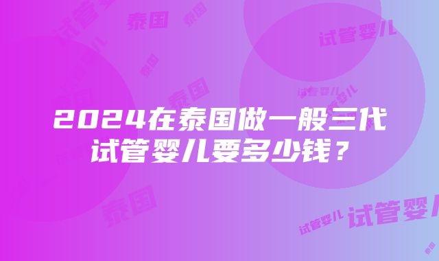 2024在泰国做一般三代试管婴儿要多少钱？