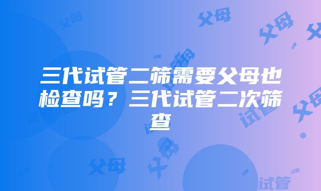 三代试管二筛需要父母也检查吗？三代试管二次筛查