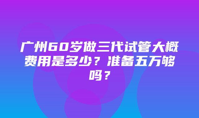 广州60岁做三代试管大概费用是多少？准备五万够吗？