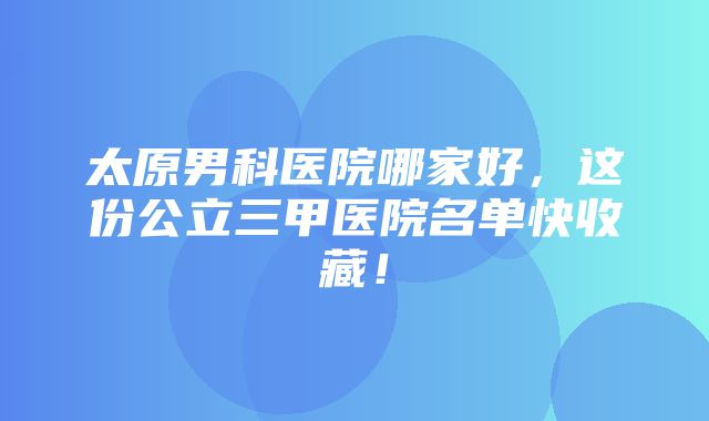 太原男科医院哪家好，这份公立三甲医院名单快收藏！