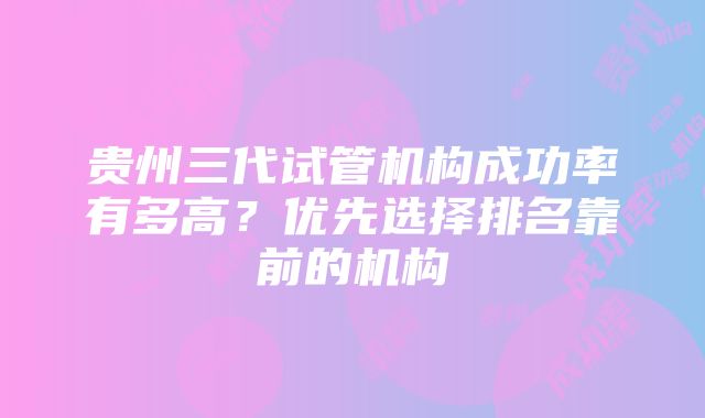 贵州三代试管机构成功率有多高？优先选择排名靠前的机构