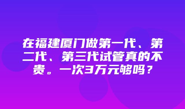 在福建厦门做第一代、第二代、第三代试管真的不贵。一次3万元够吗？