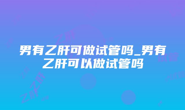 男有乙肝可做试管吗_男有乙肝可以做试管吗